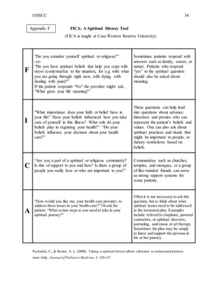 UHSCC 34
FICA: A Spiritual History Tool
(FICA is taught at Case Western Reserve University)
F
“Do you consider yourself spiritual or religious?”
-or-
“Do you have spiritual beliefs that help you cope with
stress (contextualize to the situation, for e.g. with what
you are going through right now, with dying, with
dealing with pain)?”
If the patient responds “No” the provider might ask,
“What gives your life meaning?”
Sometimes patients respond with
answers such as family, career, or
nature. Patients who respond
“yes” to the spiritual question
should also be asked about
meaning.
I
“What importance does your faith or belief have in
your life? Have your beliefs influenced how you take
care of yourself in this illness? What role do your
beliefs play in regaining your health?” “Do your
beliefs influence your decision about your health
care?”
These questions can help lead
into questions about advance
directives and proxies who can
represent the patient’s beliefs and
values. One can also ask about
spiritual practices and rituals that
might be important to people, or
dietary restrictions based on
beliefs.
C
“Are you a part of a spiritual or religious community?
Is this of support to you and how? Is there a group of
people you really love or who are important to you?”
Communities such as churches,
temples, and mosques, or a group
of like-minded friends can serve
as strong support systems for
some patients.
A
“How would you like me, your health care provider, to
address these issues in your health care?” Or ask the
patient, “What action steps to you need to take in your
spiritual journey?”
Often it is not necessary to ask this
question, but to think about what
spiritual issues need to be addressed
in the treatment plan. Examples
include referralto chaplains, pastoral
counselors, or spiritual directors,
journaling, and music or art therapy.
Sometimes the plan may be simply
to listen and support the persona in
his or her journey.
Puchalski, C., & Romer, A. L. (2000). Taking a spiritual history allows clinicians to understand patients
more fully. Journal of Palliative Medicine,3, 129-137.
Appendix F
 