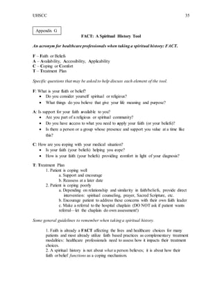 UHSCC 35
FACT: A Spiritual History Tool
An acronym for healthcare professionals when taking a spiritual history: FACT.
F – Faith or Beliefs
A – Availability, Accessibility, Applicability
C – Coping or Comfort
T – Treatment Plan
Specific questions that may be asked to help discuss each element of the tool.
F: What is your faith or belief?
 Do you consider yourself spiritual or religious?
 What things do you believe that give your life meaning and purpose?
A: Is support for your faith available to you?
 Are you part of a religious or spiritual community?
 Do you have access to what you need to apply your faith (or your beliefs)?
 Is there a person or a group whose presence and support you value at a time like
this?
C: How are you coping with your medical situation?
 Is your faith (your beliefs) helping you cope?
 How is your faith (your beliefs) providing comfort in light of your diagnosis?
T: Treatment Plan
1. Patient is coping well
a. Support and encourage
b. Reassess at a later date
2. Patient is coping poorly
a. Depending on relationship and similarity in faith/beliefs, provide direct
intervention: spiritual counseling, prayer, Sacred Scripture, etc.
b. Encourage patient to address these concerns with their own faith leader
c. Make a referral to the hospital chaplain (DO NOT ask if patient wants
referral—let the chaplain do own assessment!)
Some general guidelines to remember when taking a spiritual history.
1. Faith is already a FACT affecting the lives and healthcare choices for many
patients and most already utilize faith based practices as complementary treatment
modalities: healthcare professionals need to assess how it impacts their treatment
choices.
2. A spiritual history is not about what a person believes; it is about how their
faith orbelief functions as a coping mechanism.
Appendix G
 
