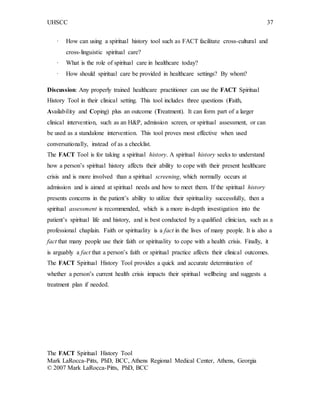 UHSCC 37
· How can using a spiritual history tool such as FACT facilitate cross-cultural and
cross-linguistic spiritual care?
· What is the role of spiritual care in healthcare today?
· How should spiritual care be provided in healthcare settings? By whom?
Discussion: Any properly trained healthcare practitioner can use the FACT Spiritual
History Tool in their clinical setting. This tool includes three questions (Faith,
Availability and Coping) plus an outcome (Treatment). It can form part of a larger
clinical intervention, such as an H&P, admission screen, or spiritual assessment, or can
be used as a standalone intervention. This tool proves most effective when used
conversationally, instead of as a checklist.
The FACT Tool is for taking a spiritual history. A spiritual history seeks to understand
how a person’s spiritual history affects their ability to cope with their present healthcare
crisis and is more involved than a spiritual screening, which normally occurs at
admission and is aimed at spiritual needs and how to meet them. If the spiritual history
presents concerns in the patient’s ability to utilize their spirituality successfully, then a
spiritual assessment is recommended, which is a more in-depth investigation into the
patient’s spiritual life and history, and is best conducted by a qualified clinician, such as a
professional chaplain. Faith or spirituality is a fact in the lives of many people. It is also a
fact that many people use their faith or spirituality to cope with a health crisis. Finally, it
is arguably a fact that a person’s faith or spiritual practice affects their clinical outcomes.
The FACT Spiritual History Tool provides a quick and accurate determination of
whether a person’s current health crisis impacts their spiritual wellbeing and suggests a
treatment plan if needed.
The FACT Spiritual History Tool
Mark LaRocca-Pitts, PhD, BCC, Athens Regional Medical Center, Athens, Georgia
© 2007 Mark LaRocca-Pitts, PhD, BCC
 
