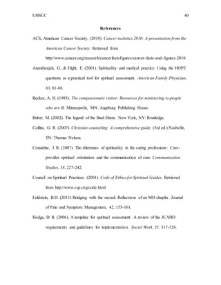 UHSCC 40
References
ACS, American Cancer Society. (2010). Cancer statistics 2010: A presentation from the
American Cancer Society. Retrieved from
http://www.cancer.org/research/cancerfactsfigures/cancer-facts-and-figures-2010
Anandarajah, G., & Hight, E. (2001). Spirituality and medical practice: Using the HOPE
questions as a practical tool for spiritual assessment. American Family Physician,
63, 81-88.
Becker, A. H. (1985). The compassionate visitor: Resources for ministering to people
who are ill. Minneapolis, MN: Augsburg Publishing House.
Buber, M. (2002). The legend of the Baal-Shem. New York, NY: Routledge.
Collins, G. R. (2007). Christian counseling: A comprehensive guide. (3rd ed.).Nashville,
TN: Thomas Nelson.
Considine, J. R. (2007). The dilemmas of spirituality in the caring professions: Care-
provider spiritual orientation and the communication of care. Communication
Studies, 58, 227-242.
Council on Spiritual Practices. (2001). Code of Ethics for Spiritual Guides. Retrieved
from http://www.csp.org/code.html
Feldstein, B.D. (2011) Bridging with the sacred: Reflections of an MD chaplin. Journal
of Pain and Symptom Management, 42, 155-161.
Hodge, D. R. (2006). A template for spiritual assessment: A review of the JCAHO
requirements and guidelines for implementation. Social Work, 51, 317-326.
 