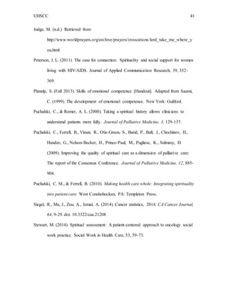 UHSCC 41
Judge, M. (n.d.) Retrieved from
http://www.worldprayers.org/archive/prayers/invocations/lord_take_me_where_y
ou.html
Peterson, J. L. (2011). The case for connection: Spirituality and social support for women
living with HIV/AIDS. Journal of Applied Communication Research, 39, 352-
369.
Planalp, S. (Fall 2013). Skills of emotional competence [Handout]. Adapted from Saarni,
C. (1999). The development of emotional competence. New York: Guilford.
Puchalski, C., & Romer, A. L. (2000). Taking a spiritual history allows clinicians to
understand patients more fully. Journal of Palliative Medicine, 3, 129-137.
Puchalski, C., Ferrell, B., Virani, R., Otis-Green, S., Barid, P., Bull, J., Chochinov, H.,
Handzo, G., Nelson-Becker, H., Prince-Paul, M., Pugliese, K., Sulmasy, D.
(2009). Improving the quality of spiritual care as a dimension of palliative care:
The report of the Consensus Conference. Journal of Palliative Medicine, 12, 885-
904.
Puchalski, C. M., & Ferrell, B. (2010). Making health care whole: Integrating spirituality
into patient care. West Conshohocken, PA: Templeton Press.
Siegel, R., Ma, J., Zou, A., Jemal, A. (2014). Cancer statistics, 2014. CA Cancer Journal,
64, 9-29. doi: 10.3322/caa.21208
Stewart, M. (2014). Spiritual assessment: A patient-centered approach to oncology social
work practice. Social Work in Health Care, 53, 59-73.
 