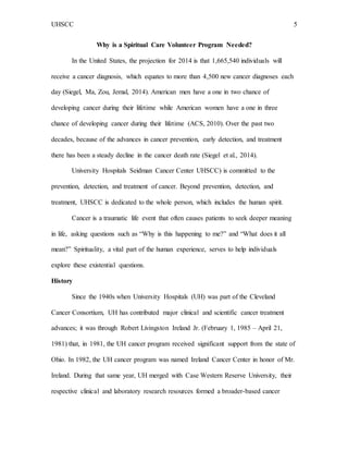 UHSCC 5
Why is a Spiritual Care Volunteer Program Needed?
In the United States, the projection for 2014 is that 1,665,540 individuals will
receive a cancer diagnosis, which equates to more than 4,500 new cancer diagnoses each
day (Siegel, Ma, Zou, Jemal, 2014). American men have a one in two chance of
developing cancer during their lifetime while American women have a one in three
chance of developing cancer during their lifetime (ACS, 2010). Over the past two
decades, because of the advances in cancer prevention, early detection, and treatment
there has been a steady decline in the cancer death rate (Siegel et al., 2014).
University Hospitals Seidman Cancer Center UHSCC) is committed to the
prevention, detection, and treatment of cancer. Beyond prevention, detection, and
treatment, UHSCC is dedicated to the whole person, which includes the human spirit.
Cancer is a traumatic life event that often causes patients to seek deeper meaning
in life, asking questions such as “Why is this happening to me?” and “What does it all
mean?” Spirituality, a vital part of the human experience, serves to help individuals
explore these existential questions.
History
Since the 1940s when University Hospitals (UH) was part of the Cleveland
Cancer Consortium, UH has contributed major clinical and scientific cancer treatment
advances; it was through Robert Livingston Ireland Jr. (February 1, 1985 – April 21,
1981) that, in 1981, the UH cancer program received significant support from the state of
Ohio. In 1982, the UH cancer program was named Ireland Cancer Center in honor of Mr.
Ireland. During that same year, UH merged with Case Western Reserve University, their
respective clinical and laboratory research resources formed a broader-based cancer
 
