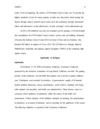 UHSCC 6
center. From its beginning, the mission of UH Ireland Cancer Center was “to provide the
highest standards of care for cancer patients, to make new discoveries about treating the
disease through clinical research and to reach out to the community through educational
efforts and information on the effectiveness of early screening” (www.uhhospitals.org).
In 2011, UH embarked on a new era of patient care by opening a 120-bed hospital
that consolidated all of UH Ireland Cancer Center’s services into one building. Renamed,
it became the Seidman Cancer Center (SCC) in honor of Jane and Lee Seidman, who
donated $42 million in support of Vision 2010: The UH Difference strategic initiative.
Philanthropic leadership and ongoing support strengthen UHSCC in the continuing fight
against cancer.
Spirituality or Religion
Spirituality
On February 17-18, 2009, in Pasadena, California, Consensus Conference
sponsored by the Archstone Foundation of Long Beach, California was held. The guiding
premise of the conference was the belief that spiritual care is pivotal to quality palliative
care. Participants were recruited by invitation. A representative sample of 40 national
leaders included physicians, nurses, psychologists, social workers, chaplains and clergy,
other spiritual care providers, and health care administration. These invitees came to a
consensus driven definition of spirituality within the context of the health care
environment. Critical elements of the definition included (a) meaning, (b) connectedness
to spirituality as an aspect of humanity, and (c) searching for the significant or the scared.
The following definition is a product of the Consensus Conference:
 