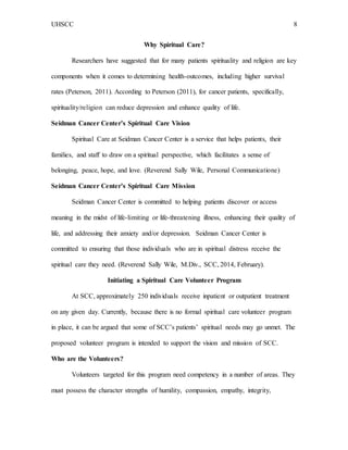 UHSCC 8
Why Spiritual Care?
Researchers have suggested that for many patients spirituality and religion are key
components when it comes to determining health-outcomes, including higher survival
rates (Peterson, 2011). According to Peterson (2011), for cancer patients, specifically,
spirituality/religion can reduce depression and enhance quality of life.
Seidman Cancer Center’s Spiritual Care Vision
Spiritual Care at Seidman Cancer Center is a service that helps patients, their
families, and staff to draw on a spiritual perspective, which facilitates a sense of
belonging, peace, hope, and love. (Reverend Sally Wile, Personal Communicatione)
Seidman Cancer Center’s Spiritual Care Mission
Seidman Cancer Center is committed to helping patients discover or access
meaning in the midst of life-limiting or life-threatening illness, enhancing their quality of
life, and addressing their anxiety and/or depression. Seidman Cancer Center is
committed to ensuring that those individuals who are in spiritual distress receive the
spiritual care they need. (Reverend Sally Wile, M.Div., SCC, 2014, February).
Initiating a Spiritual Care Volunteer Program
At SCC, approximately 250 individuals receive inpatient or outpatient treatment
on any given day. Currently, because there is no formal spiritual care volunteer program
in place, it can be argued that some of SCC’s patients’ spiritual needs may go unmet. The
proposed volunteer program is intended to support the vision and mission of SCC.
Who are the Volunteers?
Volunteers targeted for this program need competency in a number of areas. They
must possess the character strengths of humility, compassion, empathy, integrity,
 