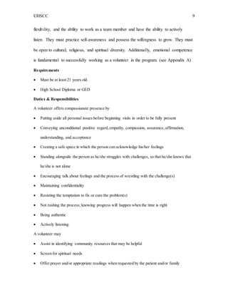UHSCC 9
flexibility, and the ability to work as a team member and have the ability to actively
listen. They must practice self-awareness and possess the willingness to grow. They must
be open to cultural, religious, and spiritual diversity. Additionally, emotional competence
is fundamental to successfully working as a volunteer in the program. (see Appendix A)
Requirements
 Must be at least 21 years old
 High School Diploma or GED
Duties & Responsibilities
A volunteer offers compassionate presence by
 Putting aside all personal issues before beginning visits in order to be fully present
 Conveying unconditional positive regard,empathy, compassion, assurance,affirmation,
understanding, and acceptance
 Creating a safe space in which the person can acknowledge his/her feelings
 Standing alongside the person as he/she struggles with challenges, so that he/she knows that
he/she is not alone
 Encouraging talk about feelings and the process of wrestling with the challenge(s)
 Maintaining confidentiality
 Resisting the temptation to fix or cure the problem(s)
 Not rushing the process; knowing progress will happen when the time is right
 Being authentic
 Actively listening
A volunteer may
 Assist in identifying community resources that may be helpful
 Screen for spiritual needs
 Offer prayer and/or appropriate readings when requested by the patient and/or family
 