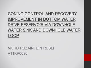 CONING CONTROL AND RECOVERY
IMPROVEMENT IN BOTTOM WATER
DRIVE RESERVOIR VIA DOWNHOLE
WATER SINK AND DOWNHOLE WATER
LOOP
MOHD RUZAINI BIN RUSLI
A11KP0030
 