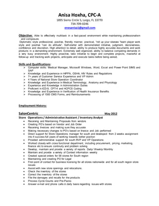 Anisa Hoxha, CPC-A
1895 Sierra Circle S, Largo, FL 33770
734-709-0246
enesanisa1@gmail.com
Objective: Able to effectively multitask in a fast-paced environment while maintaining professionalism
and composure.
Diplomatic style professional, positive, friendly manner, practical, “roll up your sleeves “team player work
style and positive “can do attitude”. Self-starter with demonstrated initiative, judgment, decisiveness,
confidence and discretion. High attention to detail, ability to produce highly accurate documents and work
products in a demanding environment. Extremely well organized, ability to balance competing demands in
a very busy environment. Highly proactive, take initiative to begin and complete projects, masterful at
follow-up and tracking work projects, anticipate and execute tasks before being asked.
Skills and Qualifications:
 Computer skills: Medical Manager, Microsoft Windows, Word, Excel and Power Point SIMS and
SAP
 Knowledge and Experience in HIPPA, OSHA, HIV Rules and Regulations
 7+ years of Customer Service Experience and VP Admin
 4 Years of National Store Operation Coordinator
 Knowledge and Experience in Medical Terminology, Anatomy and Physiology
 Experience and Knowledge in Administration Duties
 Proficient in ICD-9, CPT-4 and HCPCS Coding
 Knowledge and Experience in Verification of Health Insurance Benefits
 Processing of 1500 CMS Forms, and Reimbursements
Employment History:
SalonCentric May 2012
Store Operations / Administrative Assistant / Inventory Analyst
 Receiving and Maintaining Proposals from vendors
 Creating PO’s based on Vendor and Job Order
 Receiving Invoices and making sure they accurate
 Making necessary changes to PO’s based on Invoice and Job performed
 Direct support for Store Operations manager for south and developed from 2 weeks assignment
into 4 success full years of working towards better position
 Provided administrative support for south RVP and VP Operations
 Worked closely with cross functional department, including procurement, pricing, marketing,
finance etc to ensure continuity and problem solving
 Develop, maintain and provide a variety of reports Daily/ Weekly/ Monthly
 Maintain and provide a variety of Contest information weekly
 Created special orders for 58 stores for South region
 Maintaining and creating PO for Legal
 First point of contact for business licensing for all stores nationwide and for all south region store
issues
 Assist with new store openings and relocations.
 Check the inventory of the stores
 Correct the inventory of the stores
 File the damages and recalls for the products
 Process Cycle Counts and Pre-Packs
 Answer e-mail and phone calls in daily basis regarding issues with stores
 