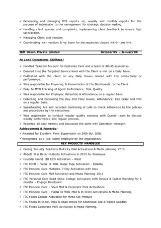  Generating and managing MIS reports viz, weekly and monthly reports for the
purpose of submission to the management for strategic decision making.
 Handling client queries and complaints, implementing client feedback to ensure high
satisfaction.
 Managing Client and vendors.
 Coordinating with vendors & my team for discrepancies closure within time limit.
IBM Daksh Private Limited October’05 – January’08
As Lead Operations (Kolkata)
 Handled Telecom Account for Customer Care and a team of 40-45 associates.
 Ensured that the Targeted Service level with the Client is met on a Daily basis.
 Calibrated with the client on any Daily Issues related with the productivity or
performance.
 Was responsible for Preparing & Presentation of the Dashboards to the Client .
 Daily to MTD Tracking of Agent Performance, SLA, Quality.
 Was responsible for Employee Retention & Attendance on a regular basis.
 Collecting and Escalating the Day-End Floor Issues, Attendance, Cab Delay and MIS
on a regular basis.
 Spearheading live and recorded monitoring of calls to check adherence to the policies
and procedures by the executives.
 Was responsible to conduct regular quality sessions with Quality team to discuss
weekly performance and regular process.
 Reported all daily metrics and discussed the same with Operation manager.
Achievement & Rewards:-
 Awarded for Excellent Floor Supervision on 29th Oct 2006.
Recognized as a Top Talent employee by the organization.
KEY PROJECTS HANDELED
 Godrej Security Solutions Multicity Mall Activations & Media planning 2013.
 Abbott Star Bazar Multicity Activations in 2013 for Pediasure
 Hyundai Grand I10 CCD Activation – West
 ITC PCPB – Fiama Di Wills Durga Puja Activation - Kolkata
 ITC Personal Care Multiplex 7 City Activation with Inox
 ITC Personal Care Mall Activation and Media Planning 2013
 ITC Personal Care Road Show College Activation with Innova & Duster Branding for 2
months – Engage Deodorant
 ITC Personal Care – Vivel Mall & Corporate Park Activations.
 ITC Personal Care – Fiama Di Wills Mall & In Store Activations & Media Planning.
 ITC Foods College Activation for Minto Gol Product
 ITC Foods In Store, RWA & Road shows for Aashirwad Ata & Yippee Noodles
 ITC Foods Corporate Park Activation & Media Planning.
 