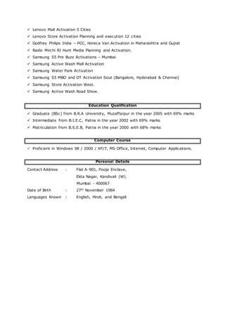  Lenovo Mall Activation 5 Cities
 Lenovo Store Activation Planning and execution 12 cities
 Godfrey Philips India – PCC, Horeca Van Activation in Maharashtra and Gujrat
 Radio Mirchi RJ Hunt Media Planning and Activation.
 Samsung S5 Pre Buzz Activations – Mumbai
 Samsung Active Wash Mall Activation
 Samsung Water Park Activation
 Samsung S5 MBO and OT Activation Sout (Bangalore, Hyderabad & Chennai)
 Samsung Store Activation West.
 Samsung Active Wash Road Show.
Education Qualification
 Graduate (BSc) from B.R.A University, Muzaffarpur in the year 2005 with 69% marks
 Intermediate from B.I.E.C, Patna in the year 2002 with 69% marks
 Matriculation from B.S.E.B, Patna in the year 2000 with 68% marks
Computer Course
 Proficient in Windows 98 / 2000 / XP/7, MS Office, Internet, Computer Applications.
Personal Details
Contact Address : Flat A-901, Pooja Enclave,
Ekta Nagar, Kandivali (W).
Mumbai - 400067
Date of Birth : 27th November 1984
Languages Known : English, Hindi, and Bengali
 