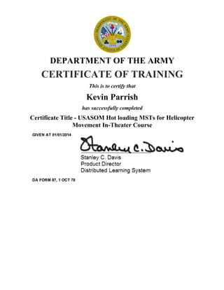 DEPARTMENT OF THE ARMY
CERTIFICATE OF TRAINING
This is to certify that
Kevin Parrish
has successfully completed
Certificate Title ­ USASOM Hot loading MSTs for Helicopter
Movement In­Theater Course
GIVEN AT 01/01/2014
DA FORM 87, 1 OCT 78
 