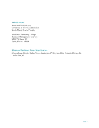 Page 3
Certifications
Associated Schools, Inc.
Certificate in Travel and Tourism
North Miami Beach, Florida
Broward Community College
Business Management Courses
3501 SW Davie Rd
Davie, Florida 33314
Advanced Customer Focus Sales Courses
Schaumburg, Illinois, Dallas, Texas, Lexington, KY, Dayton, Ohio, Orlando, Florida, Ft.
Lauderdale, Fl.
 