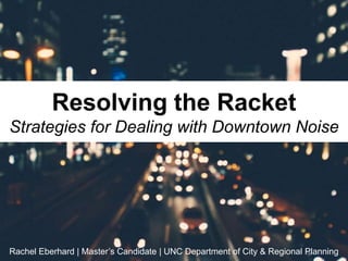 Resolving the Racket
Strategies for Dealing with Downtown Noise
Rachel Eberhard | Master’s Candidate | UNC Department of City & Regional Planning
 