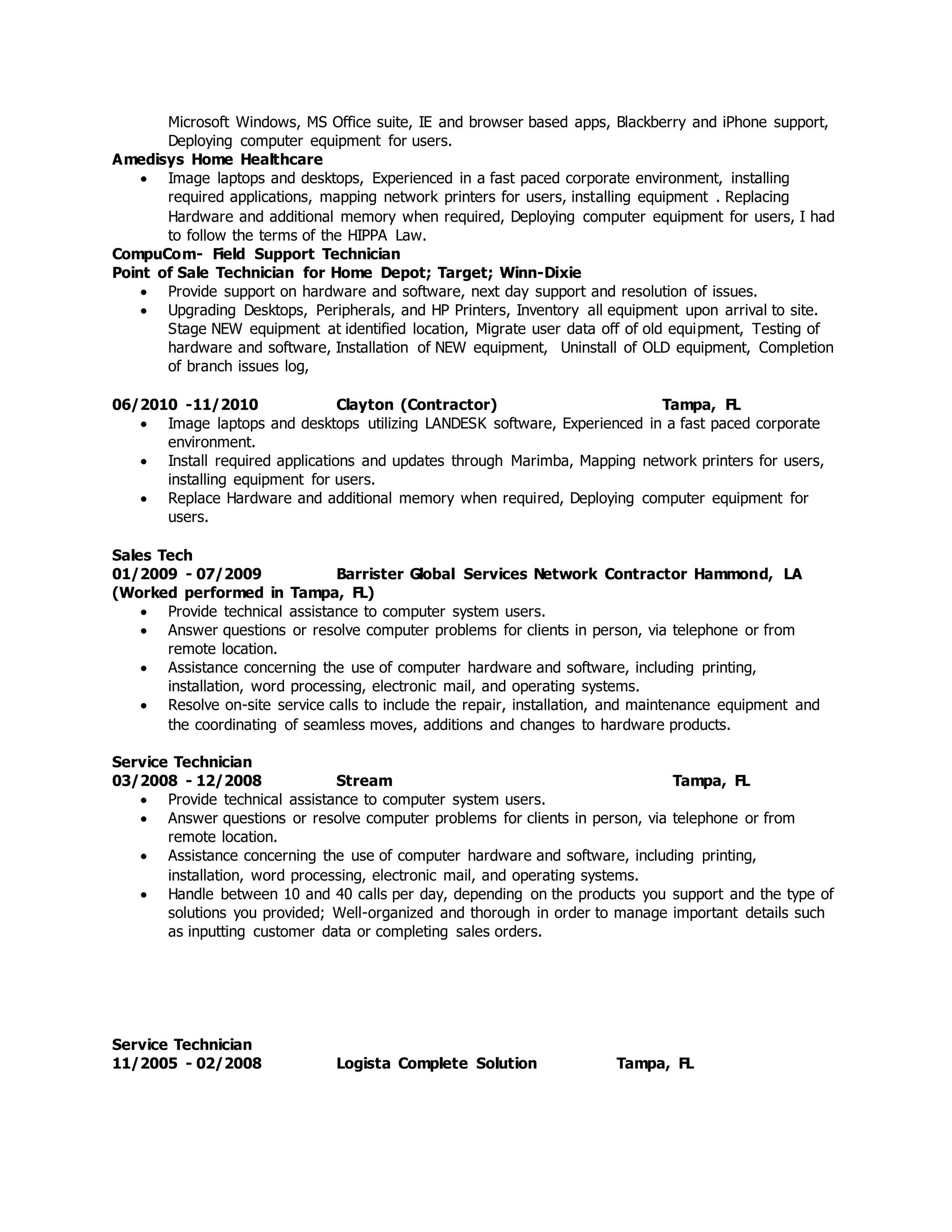 Microsoft Windows, MS Office suite, IE and browser based apps, Blackberry and iPhone support,
Deploying computer equipment for users.
Amedisys Home Healthcare
 Image laptops and desktops, Experienced in a fast paced corporate environment, installing
required applications, mapping network printers for users, installing equipment . Replacing
Hardware and additional memory when required, Deploying computer equipment for users, I had
to follow the terms of the HIPPA Law.
CompuCom- Field Support Technician
Point of Sale Technician for Home Depot; Target; Winn-Dixie
 Provide support on hardware and software, next day support and resolution of issues.
 Upgrading Desktops, Peripherals, and HP Printers, Inventory all equipment upon arrival to site.
Stage NEW equipment at identified location, Migrate user data off of old equipment, Testing of
hardware and software, Installation of NEW equipment, Uninstall of OLD equipment, Completion
of branch issues log,
06/2010 -11/2010 Clayton (Contractor) Tampa, FL
 Image laptops and desktops utilizing LANDESK software, Experienced in a fast paced corporate
environment.
 Install required applications and updates through Marimba, Mapping network printers for users,
installing equipment for users.
 Replace Hardware and additional memory when required, Deploying computer equipment for
users.
Sales Tech
01/2009 - 07/2009 Barrister Global Services Network Contractor Hammond, LA
(Worked performed in Tampa, FL)
 Provide technical assistance to computer system users.
 Answer questions or resolve computer problems for clients in person, via telephone or from
remote location.
 Assistance concerning the use of computer hardware and software, including printing,
installation, word processing, electronic mail, and operating systems.
 Resolve on-site service calls to include the repair, installation, and maintenance equipment and
the coordinating of seamless moves, additions and changes to hardware products.
Service Technician
03/2008 - 12/2008 Stream Tampa, FL
 Provide technical assistance to computer system users.
 Answer questions or resolve computer problems for clients in person, via telephone or from
remote location.
 Assistance concerning the use of computer hardware and software, including printing,
installation, word processing, electronic mail, and operating systems.
 Handle between 10 and 40 calls per day, depending on the products you support and the type of
solutions you provided; Well-organized and thorough in order to manage important details such
as inputting customer data or completing sales orders.
Service Technician
11/2005 - 02/2008 Logista Complete Solution Tampa, FL
 