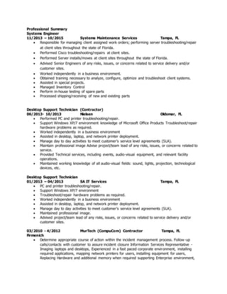 Professional Summary
Systems Engineer
11/2013 – 10/2015 Systems Maintenance Services Tampa, FL
 Responsible for managing client assigned work orders; performing server troubleshooting/repair
at client sites throughout the state of Florida.
 Performed Cisco troubleshooting/repairs at client sites.
 Performed Server installs/moves at client sites throughout the state of Florida.
 Advised Senior Engineers of any risks, issues, or concerns related to service delivery and/or
customer sites.
 Worked independently in a business environment.
 Obtained training necessary to analyze, configure, optimize and troubleshoot client systems.
 Assisted in special projects.
 Managed Inventory Control
 Perform in-house testing of spare parts
 Processed shipping/receiving of new and existing parts
Desktop Support Technician (Contractor)
06/2013- 10/2013 Nielsen Oldsmar, FL
 Performed PC and printer troubleshooting/repair.
 Support Windows XP/7 environment knowledge of Microsoft Office Products Troubleshoot/repair
hardware problems as required.
 Worked independently in a business environment
 Assisted in desktop, laptop, and network printer deployment.
 Manage day to day activities to meet customer’s service level agreements (SLA).
 Maintain professional image Advise project/team lead of any risks, issues, or concerns related to
service.
 Provided Technical services, including events, audio-visual equipment, and relevant facility
operations.
 Maintained working knowledge of all audio-visual fields: sound, lights, projection, technological
devices, etc.
Desktop Support Technician
01/2013 – 04/2013 SA IT Services Tampa, FL
 PC and printer troubleshooting/repair.
 Support Windows XP/7 environment
 Troubleshoot/repair hardware problems as required.
 Worked independently in a business environment
 Assisted in desktop, laptop, and network printer deployment.
 Manage day to day activities to meet customer’s service level agreements (SLA).
 Maintained professional image.
 Advised project/team lead of any risks, issues, or concerns related to service delivery and/or
customer sites.
03/2010 - 4/2012 MurTech (CompuCom) Contractor Tampa, FL
Firmenich
 Determine appropriate course of action within the incident management process. Follow-up
calls/contacts with customer to assure incident closure Information Services Representative -
Imaging laptops and desktops, Experienced in a fast paced corporate environment, installing
required applications, mapping network printers for users, installing equipment for users,
Replacing Hardware and additional memory when required supporting Enterprise environment,
 