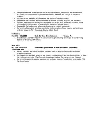  Analyze and resolve on-site service calls to include the repair, installation, and maintenance
equipment and the coordinating of seamless moves, additions and changes to hardware
products.
 Conduct on-site upgrades, configurations and testing of client equipment.
 Responsible for the repair and maintenance of printers, monitors, scanners and hardware;
 Maintain appropriate records and documentation on service work performed to ensure timely
communication to supervisor of service order status and potential issues.
 Responsible for loading new software and systems on existing equipment.
 Perform troubleshooting activities prior to the implementation of new systems and setting up
end-user accounts, For Hillsborough County School Board
Technician
09/2003 - 11/2006 Bush Gardens Entertainment Tampa, FL
 Executed set-up and breakdown of audio/visual equipment using knowledge of sound mixing
boards for Broadway style shows.
Field Tech
05/1998 - 05/2003 Getronics/ QualixServe is now Worldwide Technology
Tewksbury, MA
 Repair, maintain, and install computer hardware such as peripheral equipment and word
processing systems.
 Configured and upgraded networks and network peripherals such as, POS Systems (Point of Sale)
back office components, PC’s (Personal Computers), Printers, Fax Machines, and Monitors.
 Performed upgrades to existing software and hardware systems. Troubleshoot and resolve POS
hardware issues
 