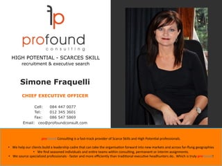 Simone Fraquelli
CHIEF EXECUTIVE OFFICER
Cell: 084 447 0077
Tel: 012 345 3601
Fax: 086 547 5869
Email: ceo@profoundconsult.com
proFound	Consul'ng	is	a	fast-track	provider	of	Scarce	Skills	and	High	Poten'al	professionals.		
	
•  We	help	our	clients	build	a	leadership	cadre	that	can	take	the	organisa'on	forward	into	new	markets	and	across	far-ﬂung	geographies	
•  We	ﬁnd	seasoned	individuals	and	en're	teams	within	consul'ng,	permanent	or	interim	assignments.	
•  We	source	specialized	professionals	-	faster	and	more	eﬃciently	than	tradi'onal	execu've	headhunters	do..	Which	is	truly	proFound!		
HIGH POTENTIAL - SCARCES SKILL
recruitment & executive search
 