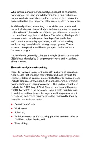 Guidelines for Preventing Workplace Violence for Healthcare and Social Service Workers
9
what circumstances worksite analyses should be conducted.
For example, the team may determine that a comprehensive
annual worksite analysis should be conducted, but require that
an investigative analysis occur after every incident or near miss.
Additionally, those conducting the worksite analysis should
periodically inspect the workplace and evaluate worker tasks in
order to identify hazards, conditions, operations and situations
that could lead to potential violence. The advice of independent
reviewers, such as safety and health professionals, law
enforcement or security specialists, and insurance safety
auditors may be solicited to strengthen programs. These
experts often provide a different perspective that serves to
improve a program.
Information is generally collected through: (1) records analysis;
(2) job hazard analysis; (3) employee surveys; and (4) patient/
client surveys.
Records analysis and tracking
Records review is important to identify patterns of assaults or
near misses that could be prevented or reduced through the
implementation of appropriate controls. Records review should
include medical, safety, specific threat assessments, workers’
compensation and insurance records. The review should also
include the OSHA Log of Work-Related Injuries and Illnesses
(OSHA Form 300) if the employer is required to maintain one.
In addition, incident/near-miss logs, a facility’s general event
or daily log and police reports should be reviewed to identify
assaults relative to particular:
■■ Departments/Units;
■■ Work areas;
■■ Job titles;
■■ Activities—such as transporting patients between units or
facilities, patient intake; and
■■ Time of day.
 