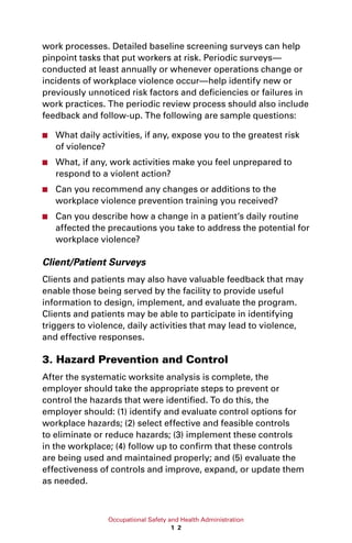 Occupational Safety and Health Administration
1 2
work processes. Detailed baseline screening surveys can help
pinpoint tasks that put workers at risk. Periodic surveys—
conducted at least annually or whenever operations change or
incidents of workplace violence occur—help identify new or
previously unnoticed risk factors and deficiencies or failures in
work practices. The periodic review process should also include
feedback and follow-up. The following are sample questions:
■■ What daily activities, if any, expose you to the greatest risk
of violence?
■■ What, if any, work activities make you feel unprepared to
respond to a violent action?
■■ Can you recommend any changes or additions to the
workplace violence prevention training you received?
■■ Can you describe how a change in a patient’s daily routine
affected the precautions you take to address the potential for
workplace violence?
Client/Patient Surveys
Clients and patients may also have valuable feedback that may
enable those being served by the facility to provide useful
information to design, implement, and evaluate the program.
Clients and patients may be able to participate in identifying
triggers to violence, daily activities that may lead to violence,
and effective responses.
3. Hazard Prevention and Control
After the systematic worksite analysis is complete, the
employer should take the appropriate steps to prevent or
control the hazards that were identified. To do this, the
employer should: (1) identify and evaluate control options for
workplace hazards; (2) select effective and feasible controls
to eliminate or reduce hazards; (3) implement these controls
in the workplace; (4) follow up to confirm that these controls
are being used and maintained properly; and (5) evaluate the
effectiveness of controls and improve, expand, or update them
as needed.
 