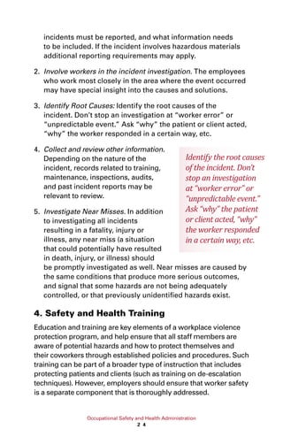 Occupational Safety and Health Administration
2 4
incidents must be reported, and what information needs
to be included. If the incident involves hazardous materials
additional reporting requirements may apply.
2.	 Involve workers in the incident investigation. The employees
who work most closely in the area where the event occurred
may have special insight into the causes and solutions.
3.	 Identify Root Causes: Identify the root causes of the
incident. Don’t stop an investigation at “worker error” or
“unpredictable event.” Ask “why” the patient or client acted,
“why” the worker responded in a certain way, etc.
4.	 Collect and review other information.
Depending on the nature of the
incident, records related to training,
maintenance, inspections, audits,
and past incident reports may be
relevant to review.
5.	 Investigate Near Misses. In addition
to investigating all incidents
resulting in a fatality, injury or
illness, any near miss (a situation
that could potentially have resulted
in death, injury, or illness) should
be promptly investigated as well. Near misses are caused by
the same conditions that produce more serious outcomes,
and signal that some hazards are not being adequately
controlled, or that previously unidentified hazards exist.
4. Safety and Health Training
Education and training are key elements of a workplace violence
protection program, and help ensure that all staff members are
aware of potential hazards and how to protect themselves and
their coworkers through established policies and procedures. Such
training can be part of a broader type of instruction that includes
protecting patients and clients (such as training on de-escalation
techniques). However, employers should ensure that worker safety
is a separate component that is thoroughly addressed.
Identify the root causes
of the incident. Don’t
stop an investigation
at “worker error” or
“unpredictable event.”
Ask “why” the patient
or client acted, “why”
the worker responded
in a certain way, etc.
 