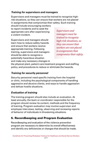 Guidelines for Preventing Workplace Violence for Healthcare and Social Service Workers
2 7
Training for supervisors and managers
Supervisors and managers must be trained to recognize high-
risk situations, so they can ensure that workers are not placed
in assignments that compromise their safety. Such training
should include encouraging workers
to report incidents and to seek the
appropriate care after experiencing
a violent incident.
Supervisors and managers should
learn how to reduce safety hazards
and ensure that workers receive
appropriate training. Following
training, supervisors and managers
should be able to recognize a
potentially hazardous situation
and make any necessary changes in
the physical plant, patient care treatment program and staffing
policy, and procedures to reduce or eliminate the hazards.
Training for security personnel
Security personnel need specific training from the hospital
or clinic, including the psychological components of handling
aggressive and abusive clients, and ways to handle aggression
and defuse hostile situations.
Evaluation of training
The training program should also include an evaluation. At
least annually, the team or coordinator responsible for the
program should review its content, methods and the frequency
of training. Program evaluation may involve supervisor and
employee interviews, testing, observing and reviewing reports
of behavior of individuals in threatening situations.
5. Recordkeeping and Program Evaluation
Recordkeeping and evaluation of the violence prevention
program are necessary to determine its overall effectiveness
and identify any deficiencies or changes that should be made.
Supervisors and
managers must be
trained to recognize
high-risk situations, so
they can ensure that
workers are not placed
in assignments that
compromise their safety.
 