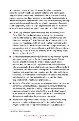 Occupational Safety and Health Administration
2 8
Accurate records of injuries, illnesses, incidents, assaults,
hazards, corrective actions, patient histories and training can
help employers determine the severity of the problem; identify
any developing trends or patterns in particular locations, jobs or
departments; evaluate methods of hazard control; identify training
needs and develop solutions for an effective program. Records
can be especially useful to large organizations and for members
of a trade association that “pool” data. Key records include:
■■ OSHA Log of Work-Related Injuries and Illnesses (OSHA
Form 300). Covered employers are required to prepare
and maintain records of serious occupational injuries and
illnesses, using the OSHA 300 Log. As of January 2015, all
employers must report: (1) all work-related fatalities within
8 hours and (2) all work-related inpatient hospitalizations, all
amputations and all losses of an eye within 24 hours. Injuries
caused by assaults must be entered on the log if they meet
the recording criteria.11
■■ Medical reports of work injury, workers’ compensation reports
and supervisors’ reports for each recorded assault. These
records should describe the type of assault, such as an
unprovoked sudden attack or patient-to-patient altercation,
who was assaulted, and all other circumstances of the incident.
The records should include a description of the environment or
location, lost work time that resulted and the nature of injuries
sustained. These medical records are confidential documents
and should be kept in a locked location under the direct
responsibility of a healthcare professional.
■■ Records of incidents of abuse, reports conducted by security
personnel, verbal attacks or aggressive behavior that may
be threatening, such as pushing or shouting and acts of
aggression toward other clients. This may be kept as part
of an assaultive incident report. Ensure that the affected
department evaluates these records routinely.
■■ Information on patients with a history of past violence, drug
abuse or criminal activity recorded on the patient’s chart.
Anyone who cares for a potentially aggressive, abusive or
11
29 CFR Part 1904, revised 2014.
 