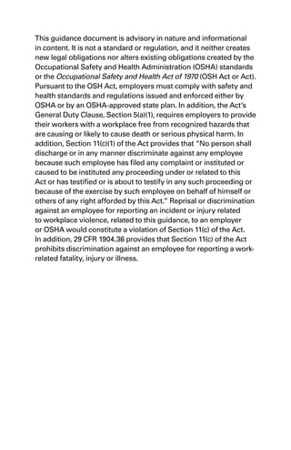 This guidance document is advisory in nature and informational
in content. It is not a standard or regulation, and it neither creates
new legal obligations nor alters existing obligations created by the
Occupational Safety and Health Administration (OSHA) standards
or the Occupational Safety and Health Act of 1970 (OSH Act or Act).
Pursuant to the OSH Act, employers must comply with safety and
health standards and regulations issued and enforced either by
OSHA or by an OSHA-approved state plan. In addition, the Act’s
General Duty Clause, Section 5(a)(1), requires employers to provide
their workers with a workplace free from recognized hazards that
are causing or likely to cause death or serious physical harm. In
addition, Section 11(c)(1) of the Act provides that “No person shall
discharge or in any manner discriminate against any employee
because such employee has filed any complaint or instituted or
caused to be instituted any proceeding under or related to this
Act or has testified or is about to testify in any such proceeding or
because of the exercise by such employee on behalf of himself or
others of any right afforded by this Act.” Reprisal or discrimination
against an employee for reporting an incident or injury related
to workplace violence, related to this guidance, to an employer
or OSHA would constitute a violation of Section 11(c) of the Act.
In addition, 29 CFR 1904.36 provides that Section 11(c) of the Act
prohibits discrimination against an employee for reporting a work-
related fatality, injury or illness.
 