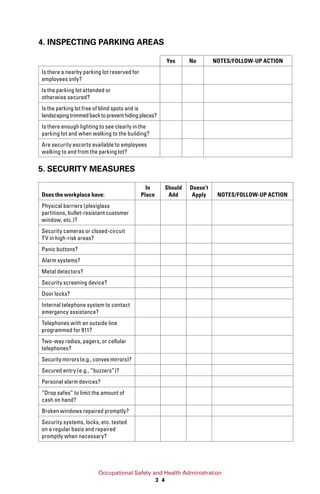 Occupational Safety and Health Administration
3 4
4. INSPECTING PARKING AREAS
Yes No NOTES/FOLLOW-UP ACTION
Is there a nearby parking lot reserved for
employees only?
Is the parking lot attended or
otherwise secured?
Is the parking lot free of blind spots and is
landscapingtrimmedbacktopreventhidingplaces?
Is there enough lighting to see clearly in the
parking lot and when walking to the building?
Are security escorts available to employees
walking to and from the parking lot?
5. SECURITY MEASURES
Does the workplace have:
In
Place
Should
Add
Doesn’t
Apply NOTES/FOLLOW-UP ACTION
Physical barriers (plexiglass
partitions, bullet-resistant customer
window, etc.)?
Security cameras or closed-circuit
TV in high-risk areas?
Panic buttons?
Alarm systems?
Metal detectors?
Security screening device?
Door locks?
Internal telephone system to contact
emergency assistance?
Telephones with an outside line
programmed for 911?
Two-way radios, pagers, or cellular
telephones?
Security mirrors (e.g., convex mirrors)?
Secured entry (e.g., “buzzers”)?
Personal alarm devices?
“Drop safes” to limit the amount of
cash on hand?
Broken windows repaired promptly?
Security systems, locks, etc. tested
on a regular basis and repaired
promptly when necessary?
 