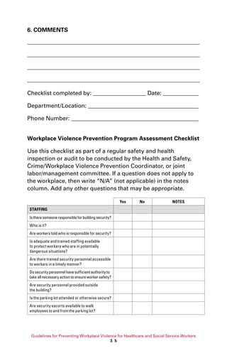 Guidelines for Preventing Workplace Violence for Healthcare and Social Service Workers
3 5
6. COMMENTS
Checklist completed by: 	 Date: 	
Department/Location: 		
Phone Number: 			
Workplace Violence Prevention Program Assessment Checklist
Use this checklist as part of a regular safety and health
inspection or audit to be conducted by the Health and Safety,
Crime/Workplace Violence Prevention Coordinator, or joint
labor/management committee. If a question does not apply to
the workplace, then write “N/A” (not applicable) in the notes
column. Add any other questions that may be appropriate.
Yes No NOTES
STAFFING
Istheresomeoneresponsibleforbuildingsecurity?
Who is it?
Are workers told who is responsible for security?
Is adequate and trained staffing available
to protect workers who are in potentially
dangerous situations?
Are there trained security personnel accessible
to workers in a timely manner?
Do security personnel have sufficient authority to
take all necessary action to ensure worker safety?
Are security personnel provided outside
the building?
Is the parking lot attended or otherwise secure?
Are security escorts available to walk
employees to and from the parking lot?
 