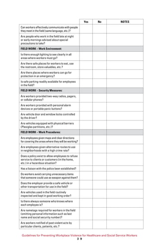 Guidelines for Preventing Workplace Violence for Healthcare and Social Service Workers
3 9
Yes No NOTES
Can workers effectively communicate with people
they meet in the field (same language, etc.)?
Are people who work in the field late at night
or early mornings advised about special
precautions to take?
FIELD WORK – Work Environment:
Is there enough lighting to see clearly in all
areas where workers must go?
Are there safe places for workers to eat, use
the restroom, store valuables, etc.?
Are there places where workers can go for
protection in an emergency?
Is safe parking readily available for employees
in the field?
FIELD WORK – Security Measures:
Are workers provided two-way radios, pagers,
or cellular phones?
Are workers provided with personal alarm
devices or portable panic buttons?
Are vehicle door and window locks controlled
by the driver?
Are vehicles equipped with physical barriers
(Plexiglas partitions, etc.)?
FIELD WORK – Work Procedures:
Are employees given maps and clear directions
for covering the areas where they will be working?
Are employees given alternative routes to use
in neighborhoods with a high crime rate?
Does a policy exist to allow employees to refuse
service to clients or customers (in the home,
etc.) in a hazardous situation?
Has a liaison with the police been established?
Do workers avoid carrying unnecessary items
that someone could use as weapon against them?
Does the employer provide a safe vehicle or
other transportation for use in the field?
Are vehicles used in the field routinely
inspected and kept in good working order?
Is there always someone who knows where
each employee is?
Are nametags required for workers in the field
(omitting personal information such as last
name and social security number)?
Are workers notified of past violent acts by
particular clients, patients, etc.?
 
