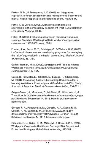 Guidelines for Preventing Workplace Violence for Healthcare and Social Service Workers
4 1
Farkas, G. M.,  Tsukayama, J. K. (2012). An integrative
approach to threat assessment and management: Security and
mental health response to a threatening client. Work, 9-14.
Ferns, T.,  Cork, A. (2008). Managing alcohol related
aggression in the emergency department (Part I). International
Emergency Nursing, 43-47.
Foley, M. (2012). Evaluating progress in reducing workplace
violence: Trends in Washington State workers’ compensation
claims rates, 1997-2007. Work, 67-81.
Forster, J. A., Petty, M. T., Schleiger, C.,  Walters, H. C. (2005).
kNOw workplace violence: developing programs for managing
the risk of aggression in the health care setting. Medical Journal
of Australia, 357-361.
Gallant-Roman, M. A. (2008). Strategies and Tools to Reduce
Workplace Violence. American Association of Occupational
Health Nurses , 449-454.
Gates, D., Fitzwater, E., Telintelo, S., Succop, P.,  Sommers,
M. (2004). Preventing Assaults by Nursing Home Residents:
Nursing Assistants’ Knowledge and Confidence--A Pilot Study.
Journal of American Medical Directors Association, S16-S21.
Geiger-Brown, J., Muntaner, C., McPhaul, K., Libscomb, J., 
Trinkoff, A. http://laborcenter.berkeley.edu/homecare/pdf/geiger.
pdf. Retrieved September 14, 2012, from http://laborcenter.
berkeley.edu.
Gerson, R. R., Pogorzelska, M., Qureshi, K. A., Stone, P. W.,
Canton, A. N., Samar, S. M., et al. http://www.ahrq.gov/
downloads/pub/advances2/vol1/Advances-Gershon_88.pdf.
Retrieved September 14, 2012, from www.ahrq.gov.
Gillespie, G. L., Gates, D. M., Miller, M.,  Howard, P. K. (2010).
Workplace Violence in Healthcare Settings: Risk Factors and
Protective Strategies. Rehabilitation Nursing, 177-184.
 