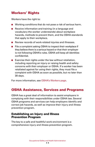 Occupational Safety and Health Administration
4 6
Workers’ Rights
Workers have the right to:
■■ Working conditions that do not pose a risk of serious harm.
■■ Receive information and training (in a language and
vocabulary the worker understands) about workplace
hazards, methods to prevent them, and the OSHA standards
that apply to their workplace.
■■ Review records of work-related injuries and illnesses.
■■ File a complaint asking OSHA to inspect their workplace if
they believe there is a serious hazard or that their employer
is not following OSHA’s rules. OSHA will keep all identities
confidential.
■■ Exercise their rights under the law without retaliation,
including reporting an injury or raising health and safety
concerns with their employer or OSHA. If a worker has been
retaliated against for using their rights, they must file a
complaint with OSHA as soon as possible, but no later than
30 days.
For more information, see OSHA’s Workers page.
OSHA Assistance, Services and Programs
OSHA has a great deal of information to assist employers in
complying with their responsibilities under OSHA law. Several
OSHA programs and services can help employers identify and
correct job hazards, as well as improve their injury and illness
prevention program.
Establishing an Injury and Illness
Prevention Program
The key to a safe and healthful work environment is a
comprehensive injury and illness prevention program.
 