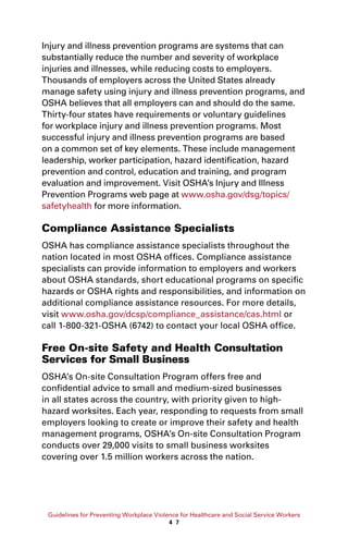 Guidelines for Preventing Workplace Violence for Healthcare and Social Service Workers
4 7
Injury and illness prevention programs are systems that can
substantially reduce the number and severity of workplace
injuries and illnesses, while reducing costs to employers.
Thousands of employers across the United States already
manage safety using injury and illness prevention programs, and
OSHA believes that all employers can and should do the same.
Thirty-four states have requirements or voluntary guidelines
for workplace injury and illness prevention programs. Most
successful injury and illness prevention programs are based
on a common set of key elements. These include management
leadership, worker participation, hazard identification, hazard
prevention and control, education and training, and program
evaluation and improvement. Visit OSHA’s Injury and Illness
Prevention Programs web page at www.osha.gov/dsg/topics/
safetyhealth for more information.
Compliance Assistance Specialists
OSHA has compliance assistance specialists throughout the
nation located in most OSHA offices. Compliance assistance
specialists can provide information to employers and workers
about OSHA standards, short educational programs on specific
hazards or OSHA rights and responsibilities, and information on
additional compliance assistance resources. For more details,
visit www.osha.gov/dcsp/compliance_assistance/cas.html or
call 1-800-321-OSHA (6742) to contact your local OSHA office.
Free On-site Safety and Health Consultation
Services for Small Business
OSHA’s On-site Consultation Program offers free and
confidential advice to small and medium-sized businesses
in all states across the country, with priority given to high-
hazard worksites. Each year, responding to requests from small
employers looking to create or improve their safety and health
management programs, OSHA’s On-site Consultation Program
conducts over 29,000 visits to small business worksites
covering over 1.5 million workers across the nation.
 