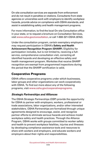 Occupational Safety and Health Administration
4 8
On-site consultation services are separate from enforcement
and do not result in penalties or citations. Consultants from state
agencies or universities work with employers to identify workplace
hazards, provide advice on compliance with OSHA standards, and
assist in establishing safety and health management programs.
For more information, to find the local On-site Consultation office
in your state, or to request a brochure on Consultation Services,
visit www.osha.gov/consultation, or call 1-800-321-OSHA (6742).
Under the consultation program, certain exemplary employers
may request participation in OSHA’s Safety and Health
Achievement Recognition Program (SHARP). Eligibility for
participation includes, but is not limited to, receiving a full-
service, comprehensive consultation visit, correcting all
identified hazards and developing an effective safety and
health management program. Worksites that receive SHARP
recognition are exempt from programmed inspections during
the period that the SHARP certification is valid.
Cooperative Programs
OSHA offers cooperative programs under which businesses,
labor groups and other organizations can work cooperatively
with OSHA. To find out more about any of the following
programs, visit www.osha.gov/cooperativeprograms.
Strategic Partnerships and Alliances
The OSHA Strategic Partnerships (OSP) provide the opportunity
for OSHA to partner with employers, workers, professional or
trade associations, labor organizations, and/or other interested
stakeholders. OSHA Partnerships are formalized through unique
agreements designed to encourage, assist, and recognize
partner efforts to eliminate serious hazards and achieve model
workplace safety and health practices. Through the Alliance
Program, OSHA works with groups committed to worker safety
and health to prevent workplace fatalities, injuries and illnesses
by developing compliance assistance tools and resources to
share with workers and employers, and educate workers and
employers about their rights and responsibilities.
 