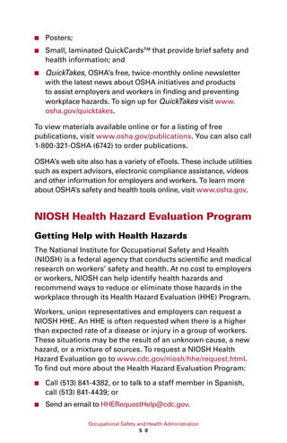 Occupational Safety and Health Administration
5 0
■■ Posters;
■■ Small, laminated QuickCards™ that provide brief safety and
health information; and
■■ QuickTakes, OSHA’s free, twice-monthly online newsletter
with the latest news about OSHA initiatives and products
to assist employers and workers in finding and preventing
workplace hazards. To sign up for QuickTakes visit www.
osha.gov/quicktakes.
To view materials available online or for a listing of free
publications, visit www.osha.gov/publications. You can also call
1-800-321-OSHA (6742) to order publications.
OSHA’s web site also has a variety of eTools. These include utilities
such as expert advisors, electronic compliance assistance, videos
and other information for employers and workers. To learn more
about OSHA’s safety and health tools online, visit www.osha.gov.
NIOSH Health Hazard Evaluation Program
Getting Help with Health Hazards
The National Institute for Occupational Safety and Health
(NIOSH) is a federal agency that conducts scientific and medical
research on workers’ safety and health. At no cost to employers
or workers, NIOSH can help identify health hazards and
recommend ways to reduce or eliminate those hazards in the
workplace through its Health Hazard Evaluation (HHE) Program.
Workers, union representatives and employers can request a
NIOSH HHE. An HHE is often requested when there is a higher
than expected rate of a disease or injury in a group of workers.
These situations may be the result of an unknown cause, a new
hazard, or a mixture of sources. To request a NIOSH Health
Hazard Evaluation go to www.cdc.gov/niosh/hhe/request.html.
To find out more about the Health Hazard Evaluation Program:
■■ Call (513) 841-4382, or to talk to a staff member in Spanish,
call (513) 841-4439; or
■■ Send an email to HHERequestHelp@cdc.gov.
 