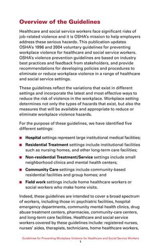 Guidelines for Preventing Workplace Violence for Healthcare and Social Service Workers
1
Overview of the Guidelines
Healthcare and social service workers face significant risks of
job-related violence and it is OSHA’s mission to help employers
address these serious hazards. This publication updates
OSHA’s 1996 and 2004 voluntary guidelines for preventing
workplace violence for healthcare and social service workers.
OSHA’s violence prevention guidelines are based on industry
best practices and feedback from stakeholders, and provide
recommendations for developing policies and procedures to
eliminate or reduce workplace violence in a range of healthcare
and social service settings.
These guidelines reflect the variations that exist in different
settings and incorporate the latest and most effective ways to
reduce the risk of violence in the workplace. Workplace setting
determines not only the types of hazards that exist, but also the
measures that will be available and appropriate to reduce or
eliminate workplace violence hazards.
For the purpose of these guidelines, we have identified five
different settings:
■■ Hospital settings represent large institutional medical facilities;
■■ Residential Treatment settings include institutional facilities
such as nursing homes, and other long-term care facilities;
■■ Non-residential Treatment/Service settings include small
neighborhood clinics and mental health centers;
■■ Community Care settings include community-based
residential facilities and group homes; and
■■ Field work settings include home healthcare workers or
social workers who make home visits.
Indeed, these guidelines are intended to cover a broad spectrum
of workers, including those in: psychiatric facilities, hospital
emergency departments, community mental health clinics, drug
abuse treatment centers, pharmacies, community-care centers,
and long-term care facilities. Healthcare and social service
workers covered by these guidelines include: registered nurses,
nurses’ aides, therapists, technicians, home healthcare workers,
 