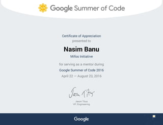 Certificate of Appreciation
presented to
Nasim Banu
Mifos Initiative
for serving as a mentor during
Google Summer of Code 2016
April 22 — August 23, 2016
Jason Titus
VP, Engineering
 
