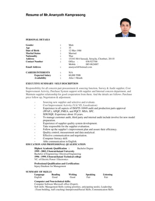 Resume of Mr.Ananyoth Kamprasong
PERSONAL DETAILS
Gender : Male
Age : 35
Date of Birth : 12-Mar-1980
Marital Status : Married
Nationality : Thai
Address : 153/43 M.6 Surasak, Sriracha, Chonburi, 20110
Contact Number : Office : 038-927700
Mobile : 085-0624887
Email Address : ananyoch@hotmail.com
CAREER INTERESTS : N/A
Expected Salary : 60,000 THB
Availability : After 1 Month
EXECUTIVE SUMMARY / SELF DESCRIPTION
Responsibility for all concern part procurement & sourcing function, Survey & Audit supplier, Cost
Improvement Activity, Purchase System support with supplier and Internal concern department, and
Maintain supplier relationship for good cooperation from them. And the details are follows. Purchase
price follow up, Negotiation & adjustment.
- Sourcing new supplier and selective and evaluate.
- Cost Improvement Activity (VA/ VE, Localization)
- Experience in all aspects of ISO/TS 16949 audit and production parts approval
(PPAP.), APQP, FMEA, and PQCT. MSA. SPC.
- SDE/SQE. Experience about 10 years.
- To manage customer audit, third party and internal audit include involve for new model
preparation.
- Experience of supplier quality system development.
- Take responsible for the supplier evaluation.
- Follow up the supplier’s improvement plan and assure their efficiency.
- Quality control, measurement and data analytical.
- Effective communication and negotiation.
- Computer literacy skill.
- Able communication in English.
EDUCATION AND PROFESSIONAL QUALIFICATION
Highest Academic Qualification : Bachelor Degree
1999 - 2003, Ubonratchatani University
Bachelor of Engineering / Electrical Engineering
1996 - 1999, Ubonratchatani Technical college
VC. of Electric Power / Electronics
Professional Qualification and Certification:
Injury Database for Management
SUMMARY OF SKILLS
Language Reading Writing Speaking Listening
English Good Good Fair Fair
Computer and Non-technical skills:
Computer Software Microsoft office (Expert).
Soft skills: Management Skills (setting priorities, anticipating needs), Leadership
(Team building, staff coaching) Interpersonal/Social Skills, Communication Skills
 