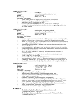 WORKING EXPERIENCE
Position : Senior Buyer
Company : Johnson Controls and Summit Interiors Ltd.
Period : Nov 2007 to Present
Latest Salary : THB 55,000 per Month
Job Duties / Achievement:
- Prepare package of sourcing for new business until sourcing board approval.
- Cooperation with regional team for the saving activities.
- Generate new idea for saving to meet the target.
- Cooperate with supplier for VA/VE and saving activity e.g. post launch audit.
- Cooperate SDT team to drive supplier to meet time line for new program. E.g. machine time
line, tooling time line.
WORKING EXPERIENCE
Position : Senior supplier development engineer
Company : Johnson Controls and Summit Interiors Ltd.
Period : Nov 2007 to Nov 2014
Latest Salary : THB 55,000 per Month
Job Duties / Achievement:
New Supplier
- Lead new supplier assessment and involve in Add/Change request for new or existing suppliers.
- Supplier Performances & Development, review, update and maintain supplier scorecard.
- Identify top worst supplier base on overall supplier scorecard, Organize review/meeting with top
worst supplier with the defined interval.
- Ensure supplier quality roadmap is satisfactory and follow-up on supplier improvement with
planned audit schedule.
- Involve, lead and follow-up for quality issues that discussed & agreed between JCI & supplier.
- Follow-up with supplier for quality issues to ensure improvement or closure that escalated from
QA Dept., or Material Department.
- Review and develop all key & new suppliers to meet requirement with compliance to
automotive standard.
- Lead quality improvement and supplier development functions to meet requirements.
- Verify PPAP & APQP documentation
- Improve suppliers plant quality and logistics performance
- Participate and advice supplier for any VA/VE implementation project from technical aspect.
- SASD, SPSO, PPAP, PFMEA, 8D review, problem solving methodology, train-the-trainer, etc.
- Enhance SDE communication with QA Dept., Material Dept., & etc for supplier related issues.
WORKING EXPERIENCE
Position : Supplier quality Leader / Engineer
Company : TS TECH (THAILAND) CO., LTD.
Period : April 2004 to Nov 2007
Latest Salary : THB 20,000 per Month
Job Duties / Achievement:
- Responsible for Supplier’s quality Development.
- Supplier’s quality audit per monthly, responsible for new Supplier audit.
- Responsible for New model audit.(Quality system of Suppliers preparation)
- Contact suppliers to making PPAP.
- Coordinates with suppliers to improve the quality of raw materials.
- Ensures subcontractors and critical materials suppliers develop and standard quality system.
- Periodically perform process and plant audit at suppliers and follow up for corrective actions.
- Review quality data, investigating root causes and ensure corrective actions are taken.
- Responsible for analyze Cp. / Cpk. Of Part’s Quality point and feed back result to suppliers..
- Ensures all raw materials / products meet specification requirements..
- Summarize data and report from supplier quality performance.
REFERENCES :
Mr. Kittikorn Ngokrathok, Trim Manager, Johnson Controls Ltd,
Rayong Tel. 081-6993871, 080-8559312
Mr. Yutthapon Kaewprasert, Quality Assurance, Autoliv (Thailand) Co., Ltd,
Rayong Tel. 089-4864538
 