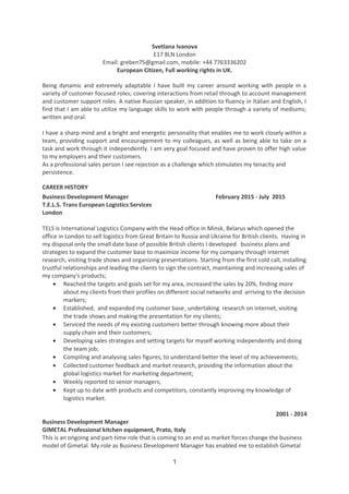 Svetlana Ivanova
E17 8LN London
Email: greben75@gmail.com, mobile: +44 7763336202
European Citizen, Full working rights in UK.
Being dynamic and extremely adaptable I have built my career around working with people in a
variety of customer focused roles; covering interactions from retail through to account management
and customer support roles. A native Russian speaker, in addition to fluency in Italian and English, I
find that I am able to utilize my language skills to work with people through a variety of mediums;
written and oral.
I have a sharp mind and a bright and energetic personality that enables me to work closely within a
team, providing support and encouragement to my colleagues, as well as being able to take on a
task and work through it independently. I am very goal focused and have proven to offer high value
to my employers and their customers.
As a professional sales person I see rejection as a challenge which stimulates my tenacity and
persistence.
CAREER HISTORY
Business Development Manager February 2015 - July 2015
T.E.L.S. Trans European Logistics Services
London
TELS is International Logistics Company with the Head office in Minsk, Belarus which opened the
office in London to sell logistics from Great Britain to Russia and Ukraine for British clients. Having in
my disposal only the small date base of possible British clients I developed business plans and
strategies to expand the customer base to maximize income for my company through internet
research, visiting trade shows and organizing presentations. Starting from the first cold call, installing
trustful relationships and leading the clients to sign the contract, maintaining and increasing sales of
my company's products;
• Reached the targets and goals set for my area, increased the sales by 20%, finding more
about my clients from their profiles on different social networks and arriving to the decision
markers;
• Established, and expanded my customer base¸ undertaking research on internet, visiting
the trade shows and making the presentation for my clients;
• Serviced the needs of my existing customers better through knowing more about their
supply chain and their customers;
• Developing sales strategies and setting targets for myself working independently and doing
the team job;
• Compiling and analysing sales figures, to understand better the level of my achievements;
• Collected customer feedback and market research, providing the information about the
global logistics market for marketing department;
• Weekly reported to senior managers;
• Kept up to date with products and competitors, constantly improving my knowledge of
logistics market.
Business Development Manager
2001 - 2014
GIMETAL Professional kitchen equipment, Prato, Italy
This is an ongoing and part-time role that is coming to an end as market forces change the business
model of Gimetal. My role as Business Development Manager has enabled me to establish Gimetal
1
 