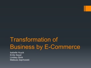Transformation of
Business by E-Commerce
Isabelle Huyck
Emily Sauer
Lindsey Shirk
Mateusz Zajchowski
 
