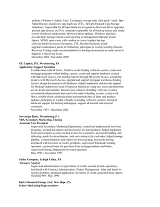 policies (Windows, Solaris, Unix, Exchange), storage units, disk pools, Vault, Bare
Metal Restore, install new tape hardware (VTL, Hewlett-Packard Tape Storage
Solutions), responsible for all tape hardware in regards to firmware/driver upgrades,
present tape devices on EVA, maintain/responsible for all backup master and media
servers (hardware replacement, firmware/driver updates, Windows patches),
provide daily backup statistics and reporting to management (Backup Visual,
Aptare, NOM), open cases with vendors to correct/replace backup
software/hardware issues (Symantec, VTL, Hewlett-Packard), install
upgrades/maintenance packs to Netbackup, participate in weekly/monthly Disaster
Recovery Testing, make recommendations to backup environment as need; assist in
litigation e-discovery issues.
December 2002 - December 2009
GE Capital, ITS, Wyomissing, PA
Application Support Specialist
Trouble-shoot with all Users, Vendors on the lending software system, create new
mortgage programs within lending system, create and support databases created
with Microsoft Access, run monthly reports through Microsoft Access, completed
projects with Microsoft Access, upgrade and support mortgage warehouse lending
system, design documents in all databases, helped implement and provide support
for Desktop Underwriter/Loan Prospector Interfaces, setup new users and determine
access levels and modules, beta-test new releases of lending software systems,
recommend enhancements that need to be made to lending system, create work
flows, trouble-shoot communications and transmissions of loans and product
updates, participate in weekly rebuilds on lending software systems, technical
hardware support for desktop and laptops, support all internal and external
customers.
November 1997 - December 2002
Sovereign Bank, Wyomissing, P A
MIS, Secondary Marketing, Closing
Assistant Vice President
Supervised Secondary Marketing Department, created and implemented new loan
programs, created documents and disclosures for loan products, helped implement
front-end computer system, locked-in rates for customers, assisted in building and
delivering pools for securitization, took out contracts for cash sales, helped manage
pipeline, created databases and reports for loan tracking, assisted in pricing,
interfaced with investors to resolve problems, supervised Wholesale Lending
operation, reviewed loans for purchase from mortgage bankers and banks,
supervised Closing Department for retail operation.
May 1990 - November 1997
Fuller Company, Lehigh Valley, PA
Treasury Analyst
Supervised administration of open letters of credit, assisted in bank operations,
interfaced with Contract Administration, Project Management, Sales and banks to
resolve problems, prepared applications for letters of credit, generated bank reports
October] 989 - May 1990
Kufer Financial Group, Ltd., New Hope, PA
Senior Marketing Representative
 
