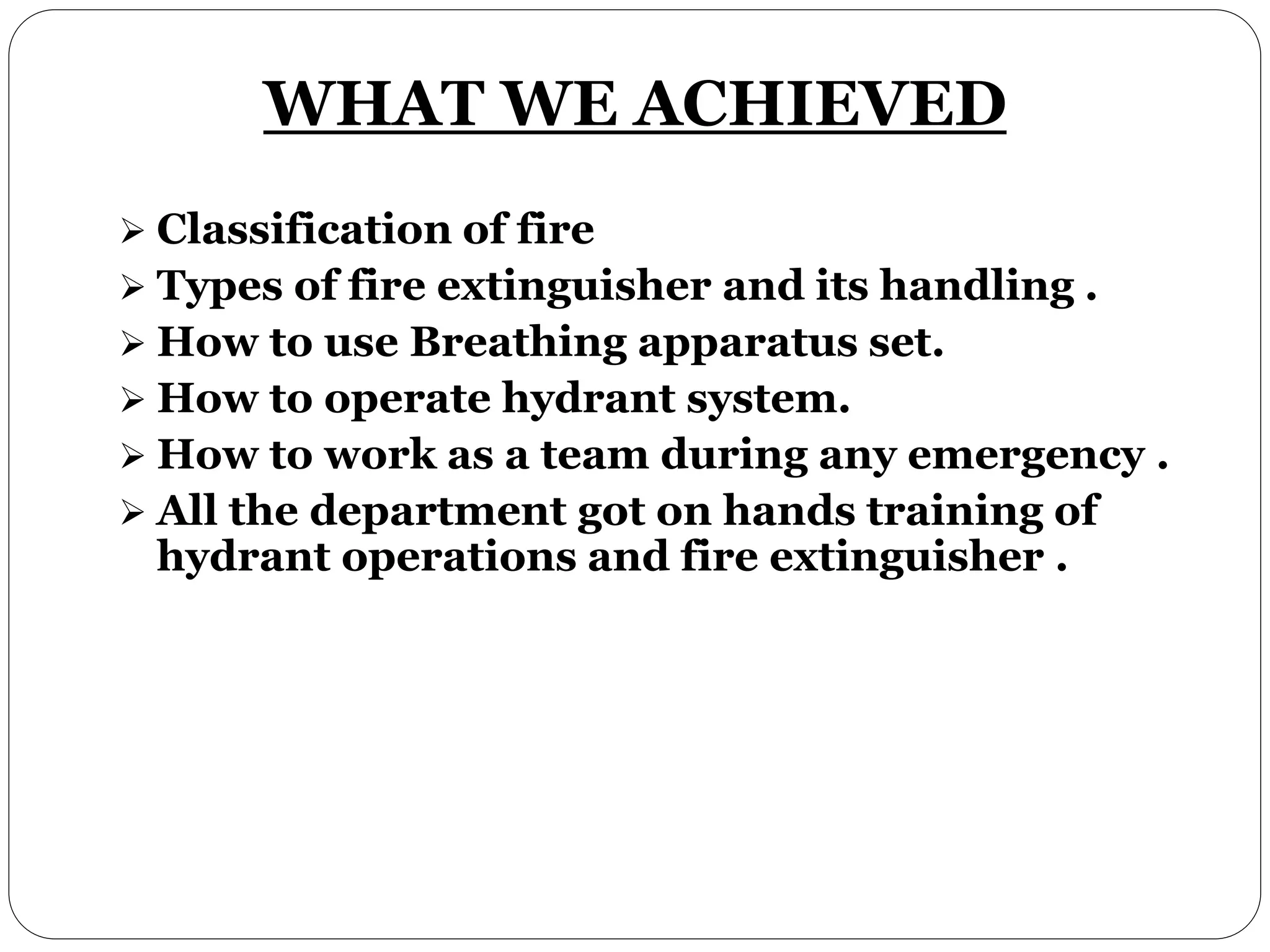 WHAT WE ACHIEVED
Classification of fire
Types of fire extinguisher and its handling .
How to use Breathing apparatus set.
How to operate hydrant system.
How to work as a team during any emergency .
All the department got on hands training of
hydrant operations and fire extinguisher .