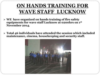 ON HANDS TRAINING FOR
WAVE STAFF LUCKNOW
 WE have organized on hands training of fire safety
equipments for wave staff Lucknow at 0200hrs on 1st
November 2014.
 Total 46 individuals have attended the session which included
maintenance, cinema, housekeeping and security staff.
 