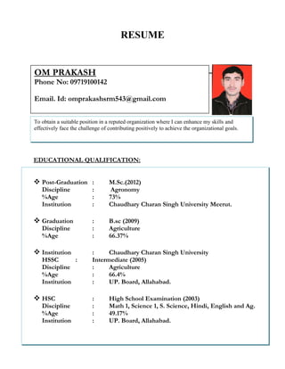RESUME
OBJECTIVE:
EDUCATIONAL QUALIFICATION:
COMPUTER SKILLS:
WORK EXPERIENCE
To obtain a suitable position in a reputed organization where I can enhance my skills and
effectively face the challenge of contributing positively to achieve the organizational goals.
 Post-Graduation : M.Sc.(2012)
Discipline : Agronomy
%Age : 73%
Institution : Chaudhary Charan Singh University Meerut.
 Graduation : B.sc (2009)
Discipline : Agriculture
%Age : 66.37%
 Institution : Chaudhary Charan Singh University
HSSC : Intermediate (2005)
Discipline : Agriculture
%Age : 66.4%
Institution : UP. Board, Allahabad.
 HSC : High School Examination (2003)
Discipline : Math 1, Science 1, S. Science, Hindi, English and Ag.
%Age : 49.17%
Institution : UP. Board, Allahabad.
OM PRAKASH
Phone No: 09719100142
Email. Id: omprakashsrm543@gmail.com
 