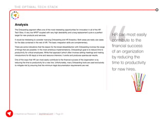 THE OPTIMAL TECH STACK
© KeyInterval Research | keyinterval.com | Page 21
Analysis
The Onboarding segment offers one of the most interesting opportunities for innovation in all of the HR
Tech Silos. A very low NPS® coupled with very high desirability and a long replacement cycle is a perfect
target for new products and services.
It would be interesting to consider marrying Onboarding and HR Analytics. Both areas are really use cases
for the data contained in the rest of HR. The basic integration skills are complementary.
There are some indications that the reason for the broad dissatisfaction with Onboarding involves the range
of things that are possible. In the most ambitious implementations, Onboarding’s goal is to reduce time to
productivity for critical employees. While that approach (which often involves setting meetings and making
introductions for 90 days) is time and resource intensive, it works and produces spectacular results.
One of the ways that HR can most easily contribute to the financial success of the organization is by
reducing the time to productivity for a new hire. Unfortunately, many Onboarding tools are used exclusively
to mitigate risk by ensuring that the minimum legal documentation requirements are met.
HR can most easily
contribute to the
financial success
of an organization
by reducing the
time to productivity
for new hires.
 