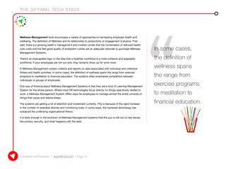 THE OPTIMAL TECH STACK
© KeyInterval Research | keyinterval.com | Page 31
Wellness Management tools encompass a variety of approaches to harnessing employee health and
wellbeing. The definition of Wellness and its relationship to productivity or engagement is elusive. That
said, there is a growing belief in management and investor circles that the combination of reduced health
care costs and the feel good quality of endorphin rushes are an adequate rationale to purchase Wellness
Management Systems.
There’s an inescapable logic to the idea that a healthier workforce is a more cohesive and adaptable
workforce. If your employees are not out sick, they certainly show up for work more.
A Wellness Management system collects and reports on data associated with individual and collective
fitness and health activities. In some cases, the definition of wellness spans the range from exercise
programs to meditation to financial education. The systems often emphasize competition between
individuals or groups of employees.
One way of thinking about Wellness Management Systems is that they are a kind of Learning Management
System for the whole person. Where most HR technologies focus directly on things specifically related to
work, a Wellness Management System offers ways for employees to manage almost the entire universe of
things that cause and relieve stress.
The systems are getting a lot of attention and investment currently. This is because of the rapid increase
in the number of wearable devices and monitoring tools. In some ways, the hardware technology has
outpaced the underlying organizational theory.
It is early enough in the evolution of Wellness Management systems that the jury is still out on key issues
like privacy, security, and what happens with the data.
In some cases,
the definition of
wellness spans
the range from
exercise programs
to meditation to
financial education.
 