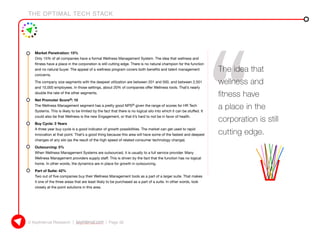 THE OPTIMAL TECH STACK
© KeyInterval Research | keyinterval.com | Page 32
•	 Market Penetration: 15%
Only 15% of all companies have a formal Wellness Management System. The idea that wellness and
fitness have a place in the corporation is still cutting edge. There is no natural champion for the function
and no natural buyer. The appeal of a wellness program covers both benefits and talent management
concerns.
The company size segments with the deepest utilization are between 201 and 500, and between 2,501
and 10,000 employees. In those settings, about 20% of companies offer Wellness tools. That’s nearly
double the rate of the other segments.
•	 Net Promoter Score®: 10
The Wellness Management segment has a pretty good NPS® given the range of scores for HR Tech
Systems. This is likely to be limited by the fact that there is no logical silo into which it can be stuffed. It
could also be that Wellness is the new Engagement, or that it’s hard to not be in favor of health.
•	 Buy Cycle: 3 Years
A three year buy cycle is a good indicator of growth possibilities. The market can get used to rapid
innovation at that point. That’s a good thing because this area will have some of the fastest and deepest
changes of any silo (as the result of the high speed of related consumer technology change).
•	 Outsourcing: 5%
When Wellness Management Systems are outsourced, it is usually to a full service provider. Many
Wellness Management providers supply staff. This is driven by the fact that the function has no logical
home. In other words, the dynamics are in place for growth in outsourcing.
•	 Part of Suite: 42%
Two out of five companies buy their Wellness Management tools as a part of a larger suite. That makes
it one of the three areas that are least likely to be purchased as a part of a suite. In other words, look
closely at the point solutions in this area.
The idea that
wellness and
fitness have
a place in the
corporation is still
cutting edge.
 