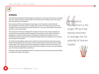 THE OPTIMAL TECH STACK
© KeyInterval Research | keyinterval.com | Page 52
Analysis
The Performance Management software segment is fractured for a clear reason. What works in one setting
does not in another. One way to read this data is that more than half of companies cannot find value by
automating performance management.
When purchasing Performance Management technology, it will be important to check references
from organizations with similar cultures. A sizeable portion of firms find it better to document this with
homegrown tools. A good purchasing process will begin with a very clear understanding of the company
and what it is trying to accomplish.
At the surface level, Performance Management should be at the heart of the company’s strategy. It is
the single HR tool that directly promises to leverage the full potential of Human Capital. Performance
Management is where HR should be able to demonstrate its importance and relevance. This is an
administrative process that promises both essential information about what is happening in the company
and real results for the business.
Yet, Performance Management systems have a tendency to become politicized and get used narrowly.
Performance Management often just means a review of whether goals of the past were met and whether
someone gets a raise, instead of being used for development of people in their jobs for the future. Like
Learning, Performance Management has room for growth and redesign to be used in new and interesting
ways. But it does not appear that we are there yet.
Purchasing a Performance Management System can easily become one of those exercises where idealism
is trumped by the reality of the trenches.
Performance
Management is the
single HR tool that
directly promises
to leverage the full
potential of Human
Capital.
 