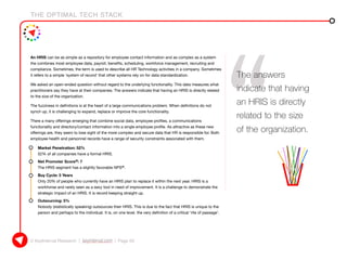 THE OPTIMAL TECH STACK
© KeyInterval Research | keyinterval.com | Page 59
An HRIS can be as simple as a repository for employee contact information and as complex as a system
the combines most employee data, payroll, benefits, scheduling, workforce management, recruiting and
compliance. Sometimes, the term is used to describe all HR Technology activities in a company. Sometimes
it refers to a simple ‘system of record’ that other systems rely on for data standardization.
We asked an open-ended question without regard to the underlying functionality. This data measures what
practitioners say they have at their companies. The answers indicate that having an HRIS is directly related
to the size of the organization.
The fuzziness in definitions is at the heart of a large communications problem. When definitions do not
synch up, it is challenging to expand, replace or improve the core functionality.
There a many offerings emerging that combine social data, employee profiles, a communications
functionality and directory/contact information into a single employee profile. As attractive as these new
offerings are, they seem to lose sight of the more complex and secure data that HR is responsible for. Both
employee health and personnel records have a range of security constraints associated with them.
•	 Market Penetration: 52%
52% of all companies have a formal HRIS.
•	 Net Promoter Score®: 7
The HRIS segment has a slightly favorable NPS®.
•	 Buy Cycle: 5 Years
Only 20% of people who currently have an HRIS plan to replace it within the next year. HRIS is a
workhorse and rarely seen as a sexy tool in need of improvement. It is a challenge to demonstrate the
strategic impact of an HRIS. It is record keeping straight up.
•	 Outsourcing: 5%
Nobody (statistically speaking) outsources their HRIS. This is due to the fact that HRIS is unique to the
person and perhaps to the individual. It is, on one level, the very definition of a critical ‘rite of passage’.
The answers
indicate that having
an HRIS is directly
related to the size
of the organization.
 
