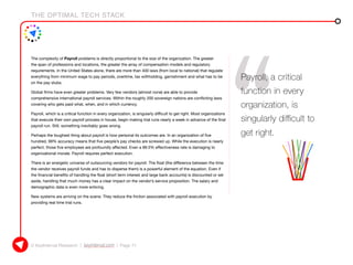 THE OPTIMAL TECH STACK
© KeyInterval Research | keyinterval.com | Page 71
The complexity of Payroll problems is directly proportional to the size of the organization. The greater
the span of professions and locations, the greater the array of compensation models and regulatory
requirements. In the United States alone, there are more than 400 laws (from local to national) that regulate
everything from minimum wage to pay periods, overtime, tax withholding, garnishment and what has to be
on the pay stubs.
Global firms have even greater problems. Very few vendors (almost none) are able to provide
comprehensive international payroll services. Within the roughly 200 sovereign nations are conflicting laws
covering who gets paid what, when, and in which currency.
Payroll, which is a critical function in every organization, is singularly difficult to get right. Most organizations
that execute their own payroll process in house, begin making trial runs nearly a week in advance of the final
payroll run. Still, something inevitably goes wrong.
Perhaps the toughest thing about payroll is how personal its outcomes are. In an organization of five
hundred, 99% accuracy means that five people’s pay checks are screwed up. While the execution is nearly
perfect, those five employees are profoundly affected. Even a 99.5% effectiveness rate is damaging to
organizational morale. Payroll requires perfect execution.
There is an energetic universe of outsourcing vendors for payroll. The float (the difference between the time
the vendor receives payroll funds and has to disperse them) is a powerful element of the equation. Even if
the financial benefits of handling the float (short term interest and large bank accounts) is discounted or set
aside, handling that much money has a clear impact on the vendor’s service proposition. The salary and
demographic data is even more enticing.
New systems are arriving on the scene. They reduce the friction associated with payroll execution by
providing real time trial runs.
Payroll, a critical
function in every
organization, is
singularly difficult to
get right.
 
